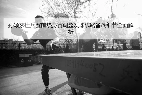 孙颖莎世乒赛前热身赛调整发球线路备战细节全面解析